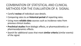 COMBINATION OF STATISTICAL AND CLINICAL
METHODS FOR THE EVALUATION OF A SIGNAL
• Careful review of individual case details.
• Comparing rates to an historical period of reporting rates.
• Using more reliable data sources such as incidence rates from
previous clinical studies.
• Preclinical studies from biologic effects, or pharmacokinetics or
pharmacodynamics effects.
• Search for additional cases that meet similar criteria (similar events)
of the signal.
19
 
