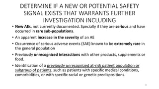 DETERMINE IF A NEW OR POTENTIAL SAFETY
SIGNAL EXISTS THAT WARRANTS FURTHER
INVESTIGATION INCLUDING
• New AEs, not currently documented. Specially if they are serious and have
occurred in rare sub-populations.
• An apparent increase in the severity of an AE
• Occurrence of serious adverse events (SAE) known to be extremely rare in
the general population
• Previously unrecognized interactions with other products, supplements or
food.
• Identification of a previously unrecognized at-risk patient population or
subgroup of patients, such as patients with specific medical conditions,
comorbidities, or with specific racial or genetic predispositions.
20
 