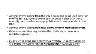 • Adverse events arising from the way a product is being used either on
or off-label (e.g. adverse events seen at doses higher than those
normally prescribed or in sub-populations not recommended in the
label.
• Adverse events arising from user errors, or from medication errors.
• Other concerns that may be identified by PV department or a
regulatory agency.
• PV SCIENTIST ADDS THE DETECTED -POTENTIAL- SAFETY SIGNAL TO
THE PRODUCT SAFETY SIGNAL MONITORING TRACKING SHEET.
21
 