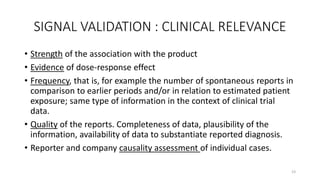 SIGNAL VALIDATION : CLINICAL RELEVANCE
• Strength of the association with the product
• Evidence of dose-response effect
• Frequency, that is, for example the number of spontaneous reports in
comparison to earlier periods and/or in relation to estimated patient
exposure; same type of information in the context of clinical trial
data.
• Quality of the reports. Completeness of data, plausibility of the
information, availability of data to substantiate reported diagnosis.
• Reporter and company causality assessment of individual cases.
23
 
