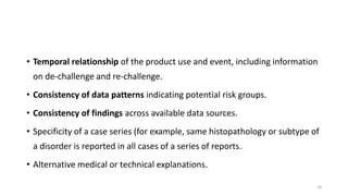 • Temporal relationship of the product use and event, including information
on de-challenge and re-challenge.
• Consistency of data patterns indicating potential risk groups.
• Consistency of findings across available data sources.
• Specificity of a case series (for example, same histopathology or subtype of
a disorder is reported in all cases of a series of reports.
• Alternative medical or technical explanations.
24
 