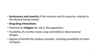 • Seriousness and severity of the reaction and its outcome, relative to
the disease being treated.
• Drug-drug interactions.
• Potential to mitigate the risk in the population.
• Feasibility of a further study using controlled or observational
designs.
• Degree of benefit the product provides, including availability of other
therapies.
25
 