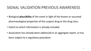 SIGNAL VALIDATION:PREVIOUS AWARENESS
• Biological plausibility of the event in light of the known or assumed
pharmacological properties of the suspect drug or the drug class.
• Extent to which information is already included
• Association has already been addressed in an aggregate report, or has
been subject to a regulatory procedure
26
 