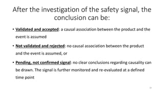 After the investigation of the safety signal, the
conclusion can be:
• Validated and accepted: a causal association between the product and the
event is assumed
• Not validated and rejected: no causal association between the product
and the event is assumed, or
• Pending, not confirmed signal: no clear conclusions regarding causality can
be drawn. The signal is further monitored and re-evaluated at a defined
time point
28
 