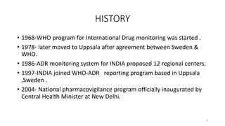 HISTORY
• 1968-WHO program for International Drug monitoring was started .
• 1978- later moved to Uppsala after agreement between Sweden &
WHO.
• 1986-ADR monitoring system for INDIA proposed 12 regional centers.
• 1997-INDIA joined WHO-ADR reporting program based in Uppsala
,Sweden .
• 2004- National pharmacovigilance program officially inaugurated by
Central Health Minister at New Delhi.
3
 
