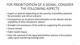 FOR PRIORITIZATION OF A SIGNAL, CONSIDER
THE FOLLOWING ASPECTS
• Impact on patients depending on the severity, reversibility, potential
for prevention and clinical outcome
• Consequences on treatment discontinuation on the disease and the
availability of other therapeutic options
• Strength and consistency of the evidence supporting the association
• Clinical context
• Public health impact
• Enter the outcome of the signal prioritization process in the product
safety signal monitoring tracking sheet
30
 