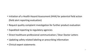 • Initiation of a Health Hazard Assessment (HHA) for potential field action
(field alert reporting evaluation)
• Request quality complaint investigation for further product evaluation
• Expedited reporting to regulatory agencies
• Direct healthcare professional communication / Dear Doctor Letters
• Updating safety related labeling or prescribing information
• Clinical expert statements
34
 