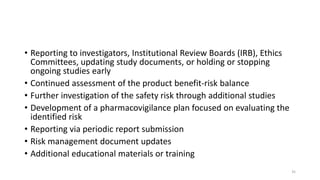 • Reporting to investigators, Institutional Review Boards (IRB), Ethics
Committees, updating study documents, or holding or stopping
ongoing studies early
• Continued assessment of the product benefit-risk balance
• Further investigation of the safety risk through additional studies
• Development of a pharmacovigilance plan focused on evaluating the
identified risk
• Reporting via periodic report submission
• Risk management document updates
• Additional educational materials or training
35
 