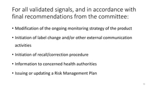 For all validated signals, and in accordance with
final recommendations from the committee:
• Modification of the ongoing monitoring strategy of the product
• Initiation of label change and/or other external communication
activities
• Initiation of recall/correction procedure
• Information to concerned health authorities
• Issuing or updating a Risk Management Plan
36
 
