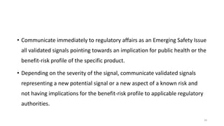 • Communicate immediately to regulatory affairs as an Emerging Safety Issue
all validated signals pointing towards an implication for public health or the
benefit-risk profile of the specific product.
• Depending on the severity of the signal, communicate validated signals
representing a new potential signal or a new aspect of a known risk and
not having implications for the benefit-risk profile to applicable regulatory
authorities.
39
 