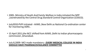 • 2005- Ministry of Heath And Family Welfare in India initiated the NPP
,coordinated by the Central Drug Standard Control Organization (CDSCO).
• July2010-PVPI initiated - AIIMS ,New Delhi as National Co-ordination center
for monitoring ADRs .
• 15 April 2011,the NCC shifted from AIIMS ,Delhi to Indian pharmacopeia
commission ,Ghaziabad.
• July 8,2009- MCI made mandatory - EVERY MEDICAL COLLEGE IN INDIA
SHOULD HAVE PHARMACOVIGILANCE COMMITTEE
4
 