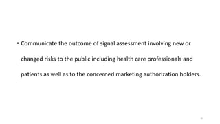 • Communicate the outcome of signal assessment involving new or
changed risks to the public including health care professionals and
patients as well as to the concerned marketing authorization holders.
40
 