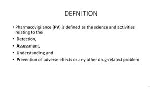 DEFNITION
• Pharmacovigilance (PV) is defined as the science and activities
relating to the
• Detection,
• Assessment,
• Understanding and
• Prevention of adverse effects or any other drug-related problem
5
 