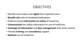 OBJECTIVES
• Identify and analyse new signal from reported cases
• Benefit-risk ratio of marketed medications
• Evidence based information on safety of medicines
• Communicate the safety information on use of medicines
• Exchange of information and data management with other centres
• Provide training and consultancy support
• Rational use of medicines
6
 