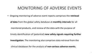 MONITORING OF ADVERSE EVENTS
• Ongoing monitoring of adverse event reports comprises the retrieval
of data from the global safety database at monthly intervals for all
monitored products, and review of the data with the purpose of
timely identification of (potential) new safety signals requiring further
investigation. The monitoring also comprises data retrieval from the
clinical databases for the analysis of non-serious adverse events.
7
 