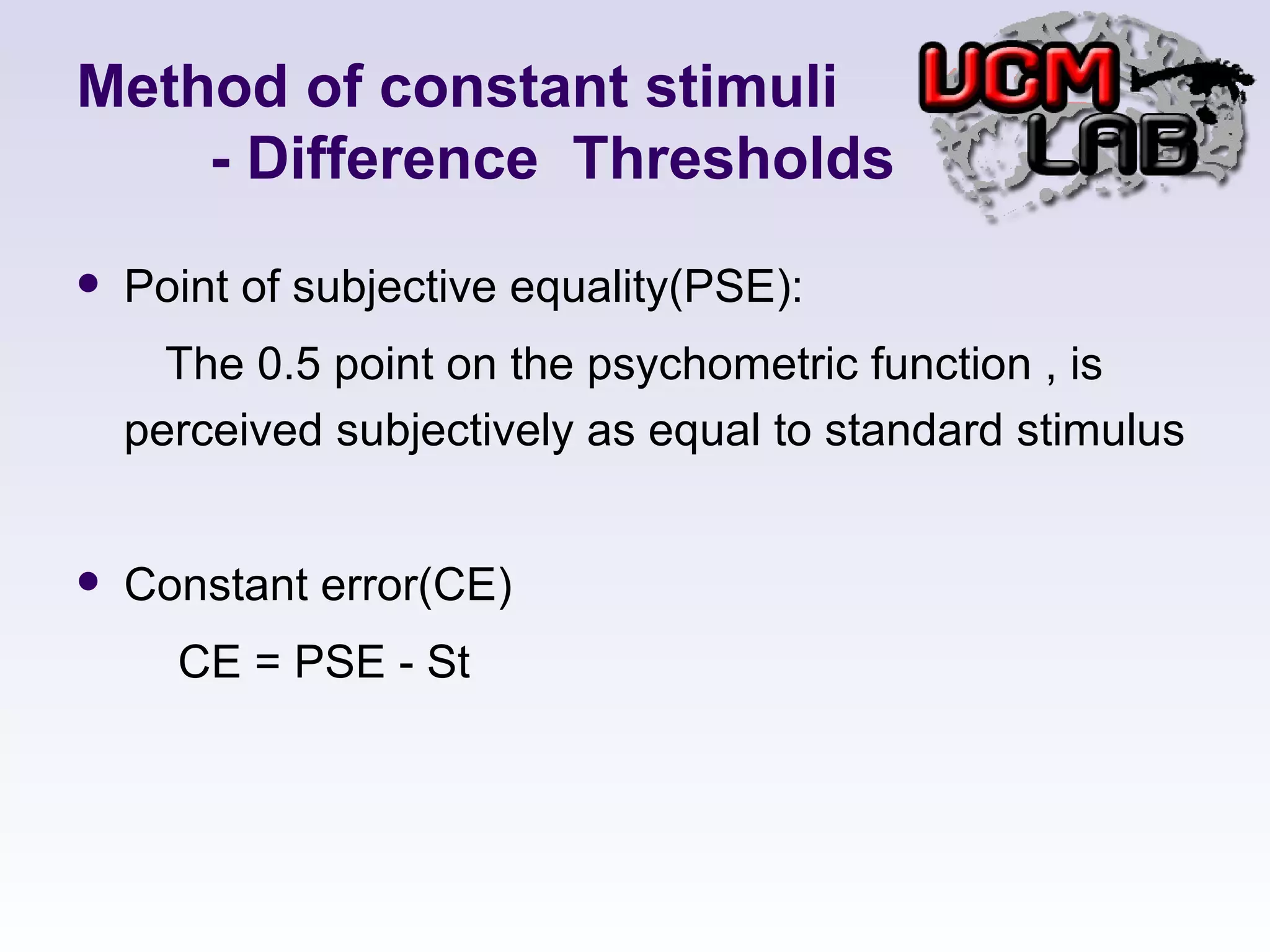 Method of constant stimuli   - Difference  Thresholds Point of subjective equality(PSE):  The 0.5 point on the psychometric function , is perceived subjectively as equal to standard stimulus Constant error(CE) CE = PSE - St 