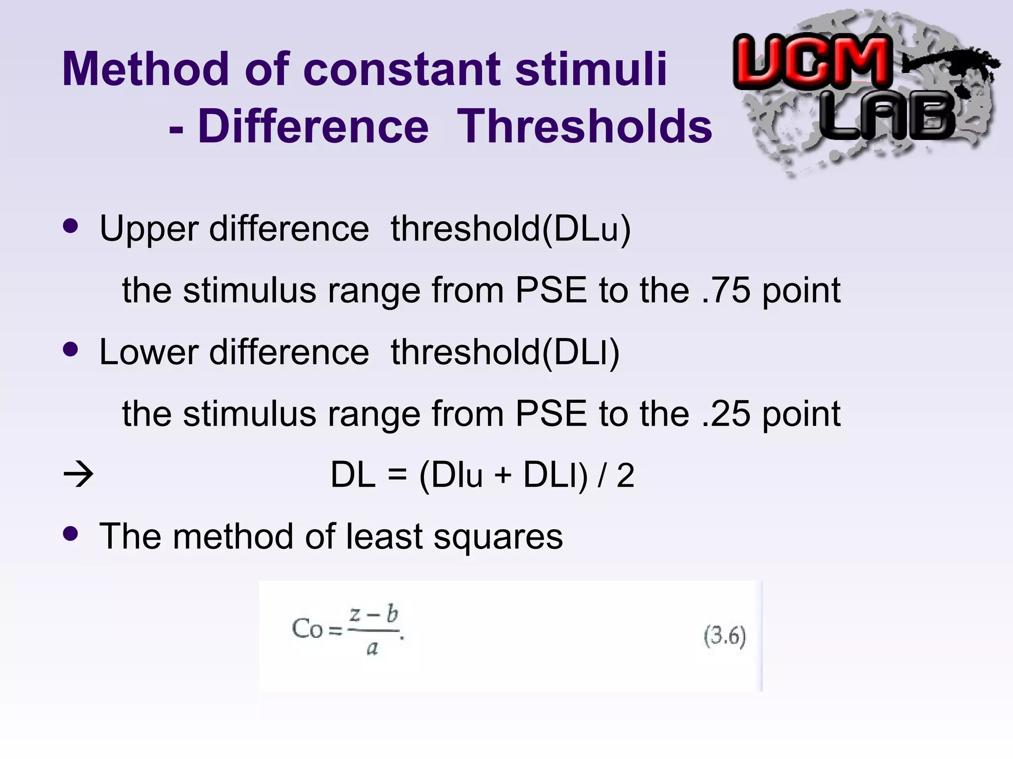Method of constant stimuli   - Difference  Thresholds Upper difference  threshold(DL u ) the stimulus range from PSE to the .75 point Lower difference  threshold(DL l ) the stimulus range from PSE to the .25 point    DL = (Dl u +  DL l) / 2 The method of least squares 