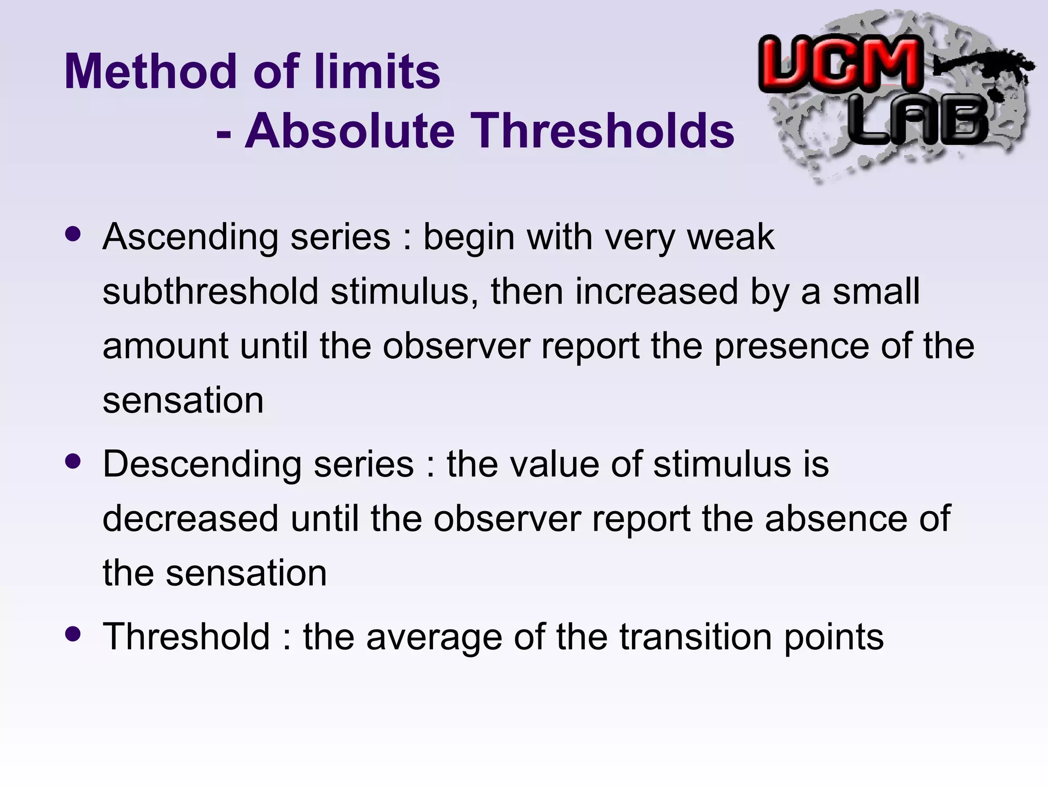 Method of limits   - Absolute Thresholds Ascending series : begin with very weak subthreshold stimulus, then increased by a small amount until the observer report the presence of the sensation Descending series : the value of stimulus is decreased until the observer report the absence of the sensation Threshold : the average of the transition points 