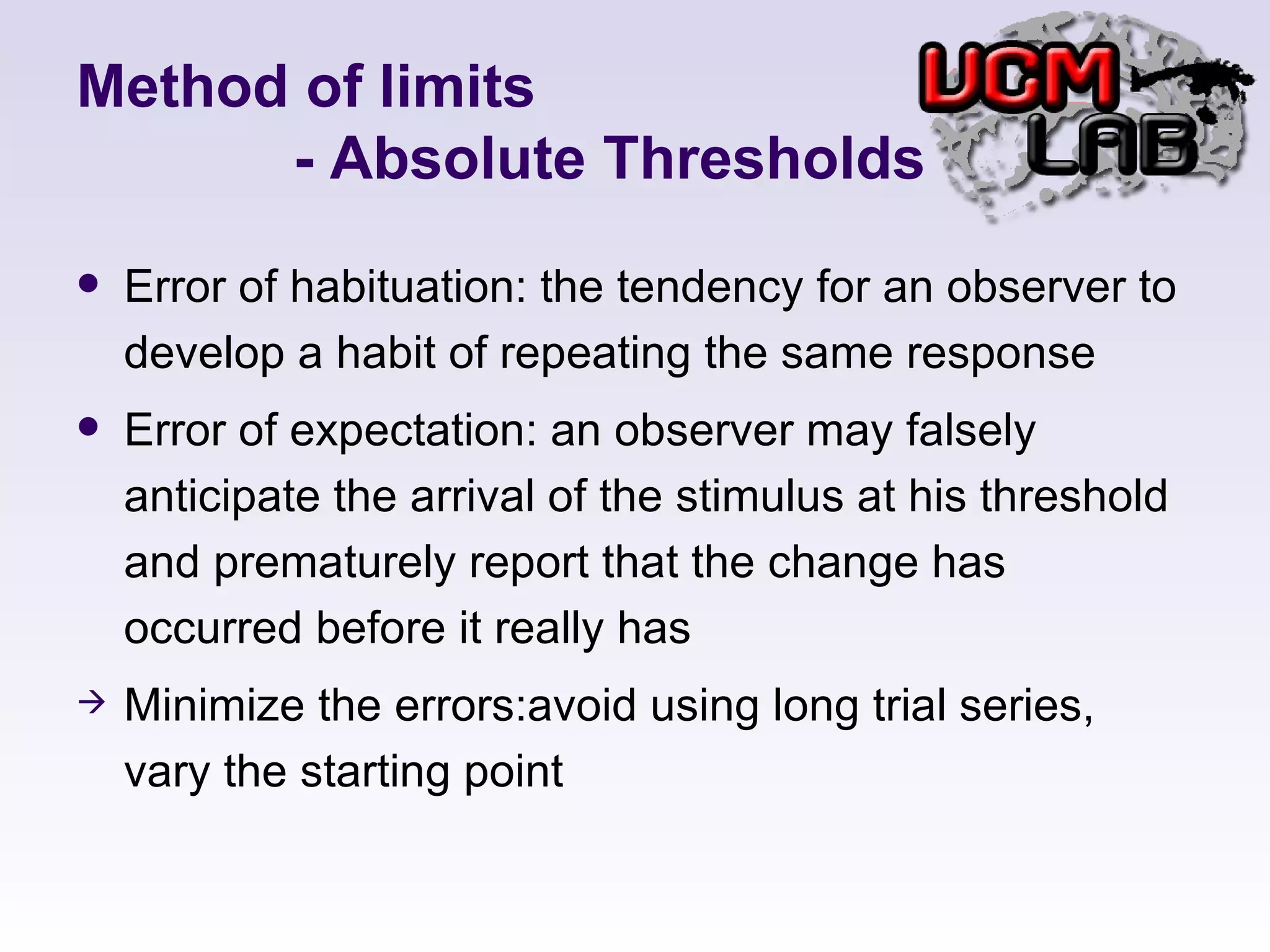Method of limits   - Absolute Thresholds Error of habituation: the tendency for an observer to develop a habit of repeating the same response Error of expectation: an observer may falsely anticipate the arrival of the stimulus at his threshold and prematurely report that the change has occurred before it really has  Minimize the errors:avoid using long trial series, vary the starting point 