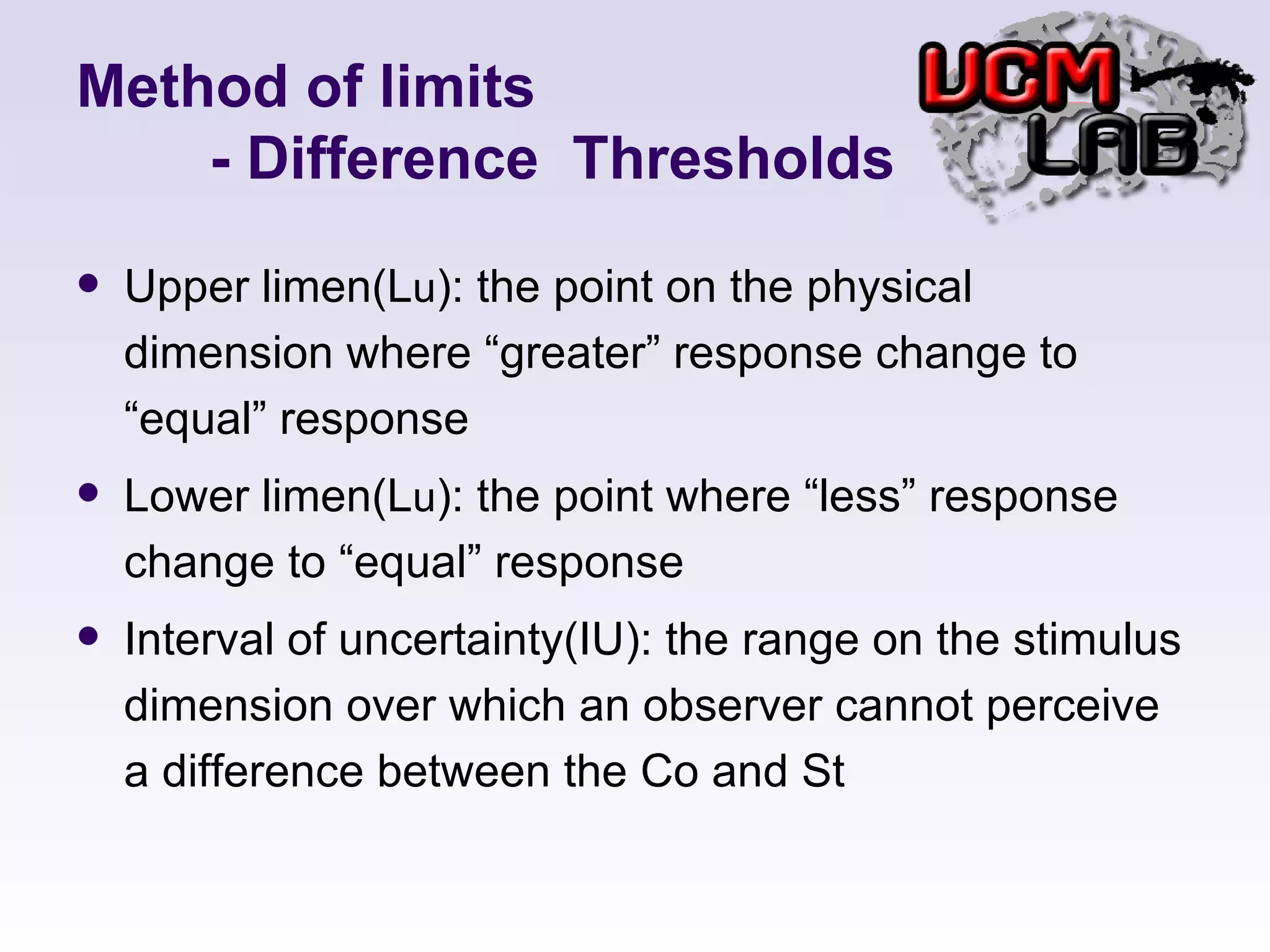 Method of limits   - Difference  Thresholds Upper limen(L u ): the point on the physical dimension where “greater” response change to “equal” response Lower limen(L u ): the point where “less” response change to “equal” response Interval of uncertainty(IU): the range on the stimulus dimension over which an observer cannot perceive a difference between the Co and St 
