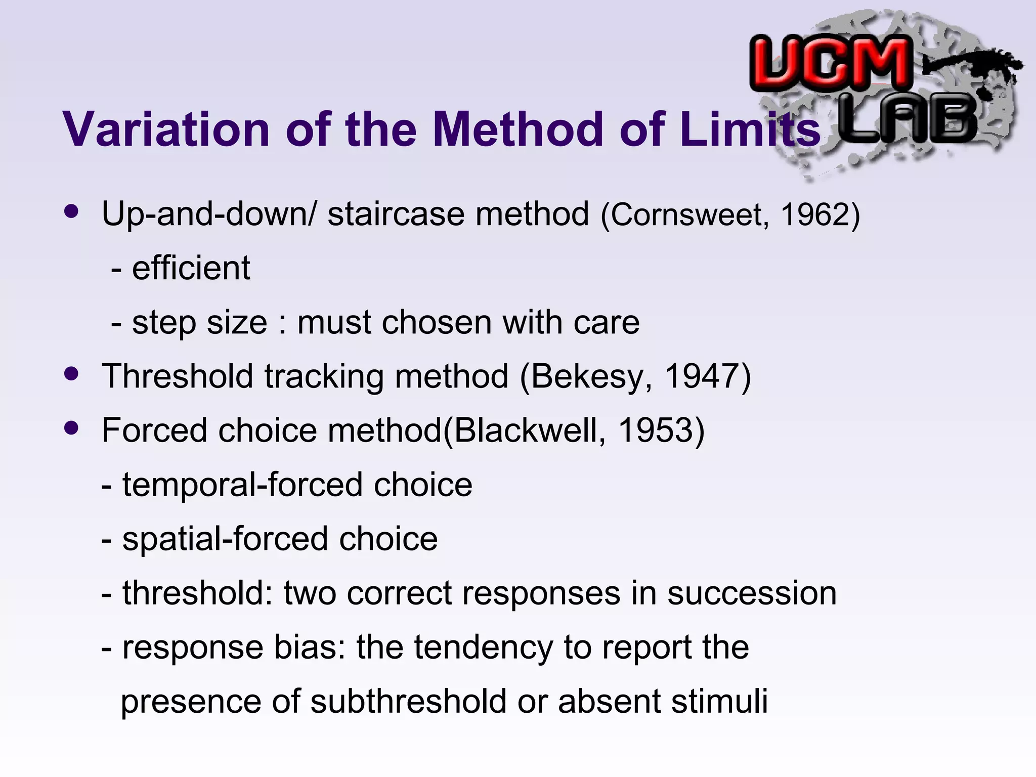 Variation of the Method of Limits Up-and-down/ staircase method  (Cornsweet, 1962) - efficient  - step size : must chosen with care Threshold tracking method (Bekesy, 1947) Forced choice method(Blackwell, 1953) - temporal-forced choice - spatial-forced choice - threshold: two correct responses in succession - response bias: the tendency to report the  presence of subthreshold or absent stimuli  