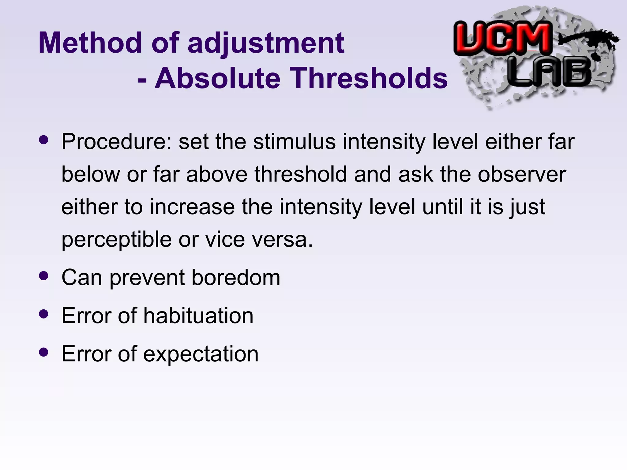 Method of adjustment   - Absolute Thresholds Procedure: set the stimulus intensity level either far below or far above threshold and ask the observer either to increase the intensity level until it is just perceptible or vice versa. Can prevent boredom  Error of habituation Error of expectation 