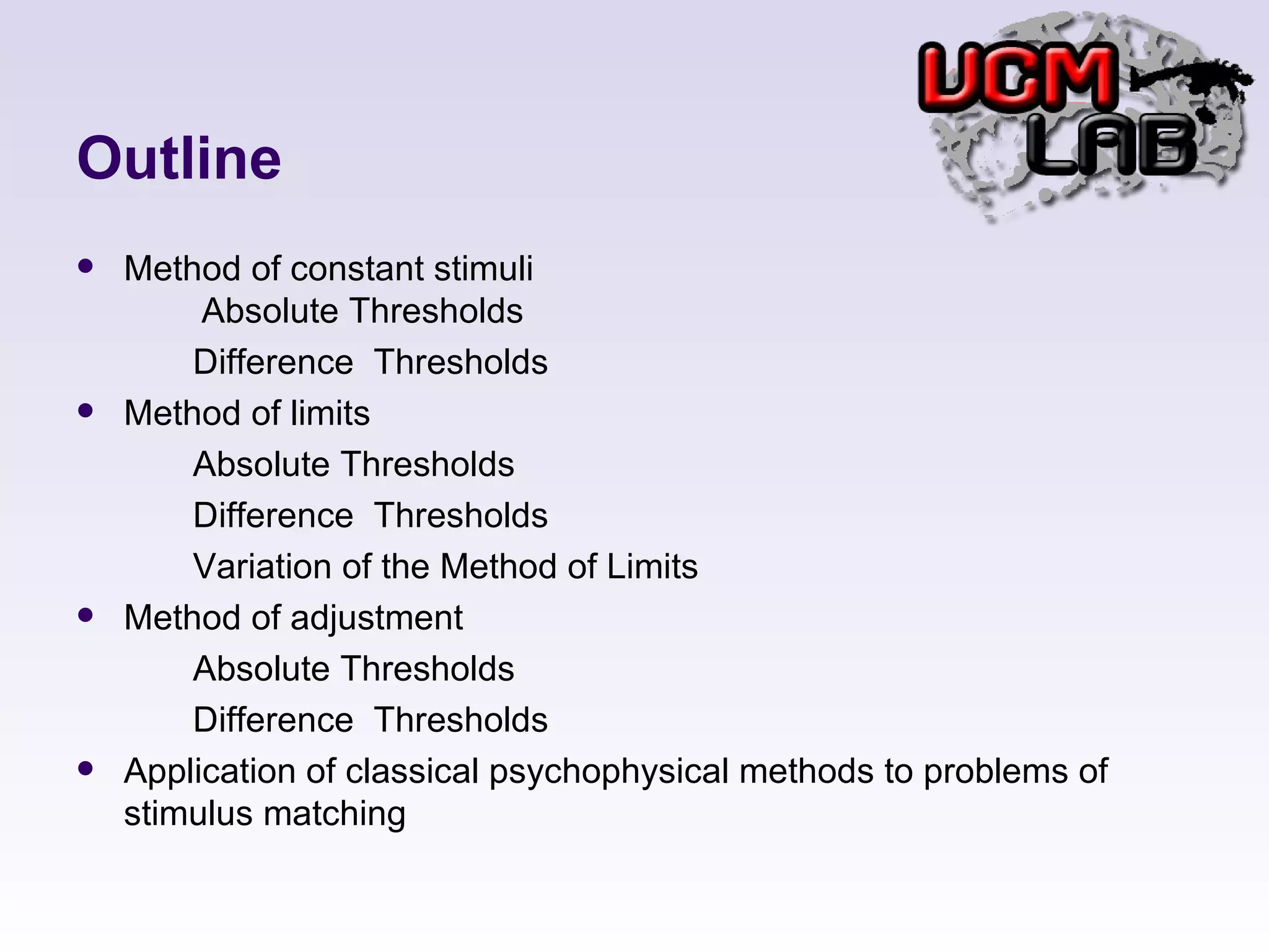 Outline Method of constant stimuli   Absolute Thresholds Difference  Thresholds Method of limits Absolute Thresholds Difference  Thresholds Variation of the Method of Limits Method of adjustment Absolute Thresholds Difference  Thresholds Application of classical psychophysical methods to problems of stimulus matching 