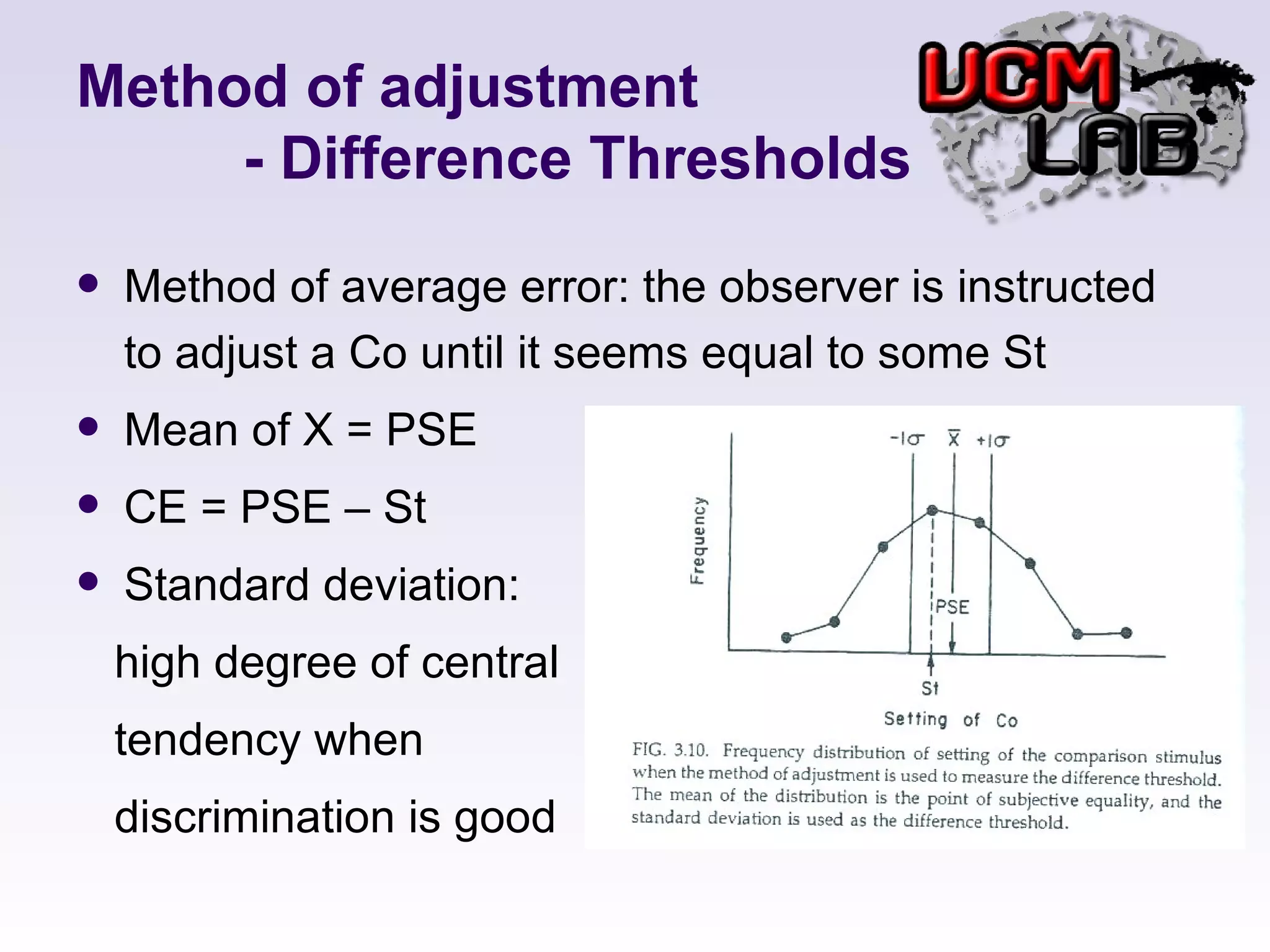 Method of adjustment   - Difference Thresholds Method of average error: the observer is instructed to adjust a Co until it seems equal to some St  Mean of X = PSE CE = PSE – St Standard deviation: high degree of central  tendency when  discrimination is good  