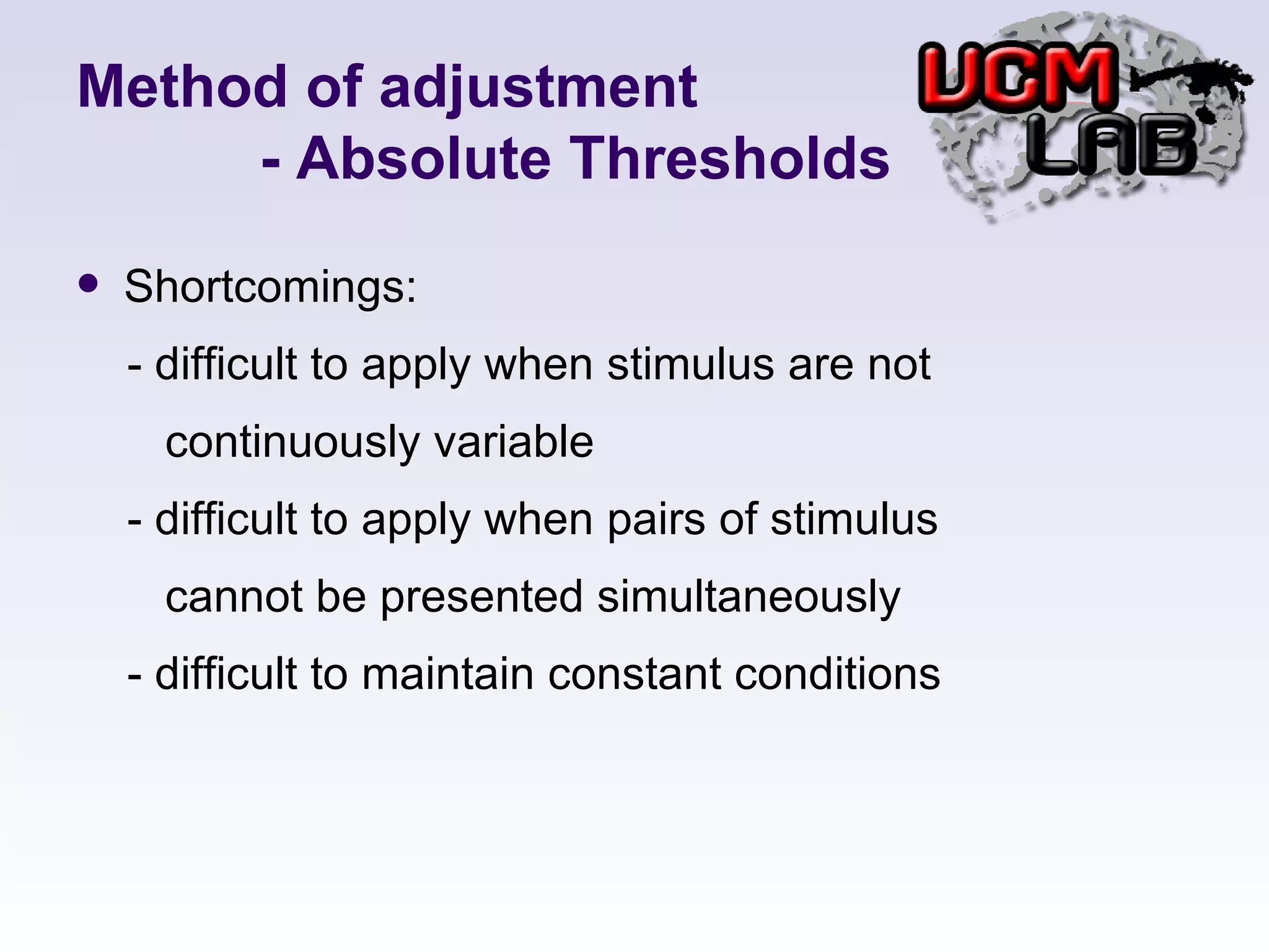 Method of adjustment   - Absolute Thresholds Shortcomings: - difficult to apply when stimulus are not  continuously variable - difficult to apply when pairs of stimulus  cannot be presented simultaneously - difficult to maintain constant conditions  