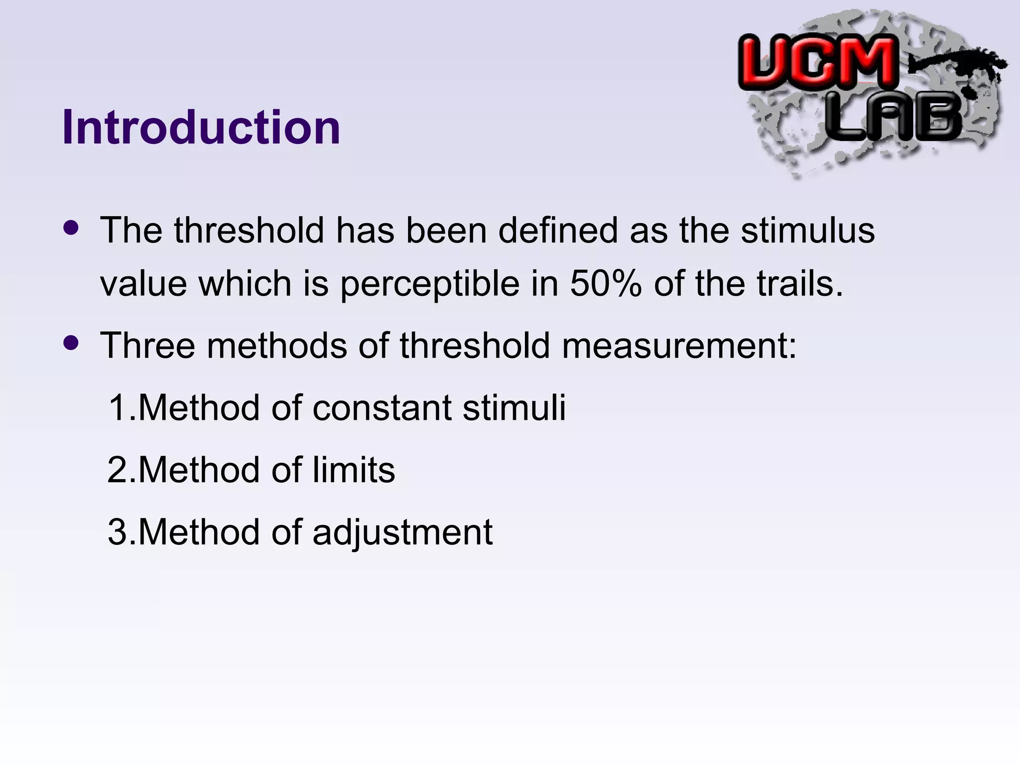 Introduction The threshold has been defined as the stimulus value which is perceptible in 50% of the trails. Three methods of threshold measurement: 　 1.Method of constant stimuli 　 2.Method of limits 　 3.Method of adjustment 