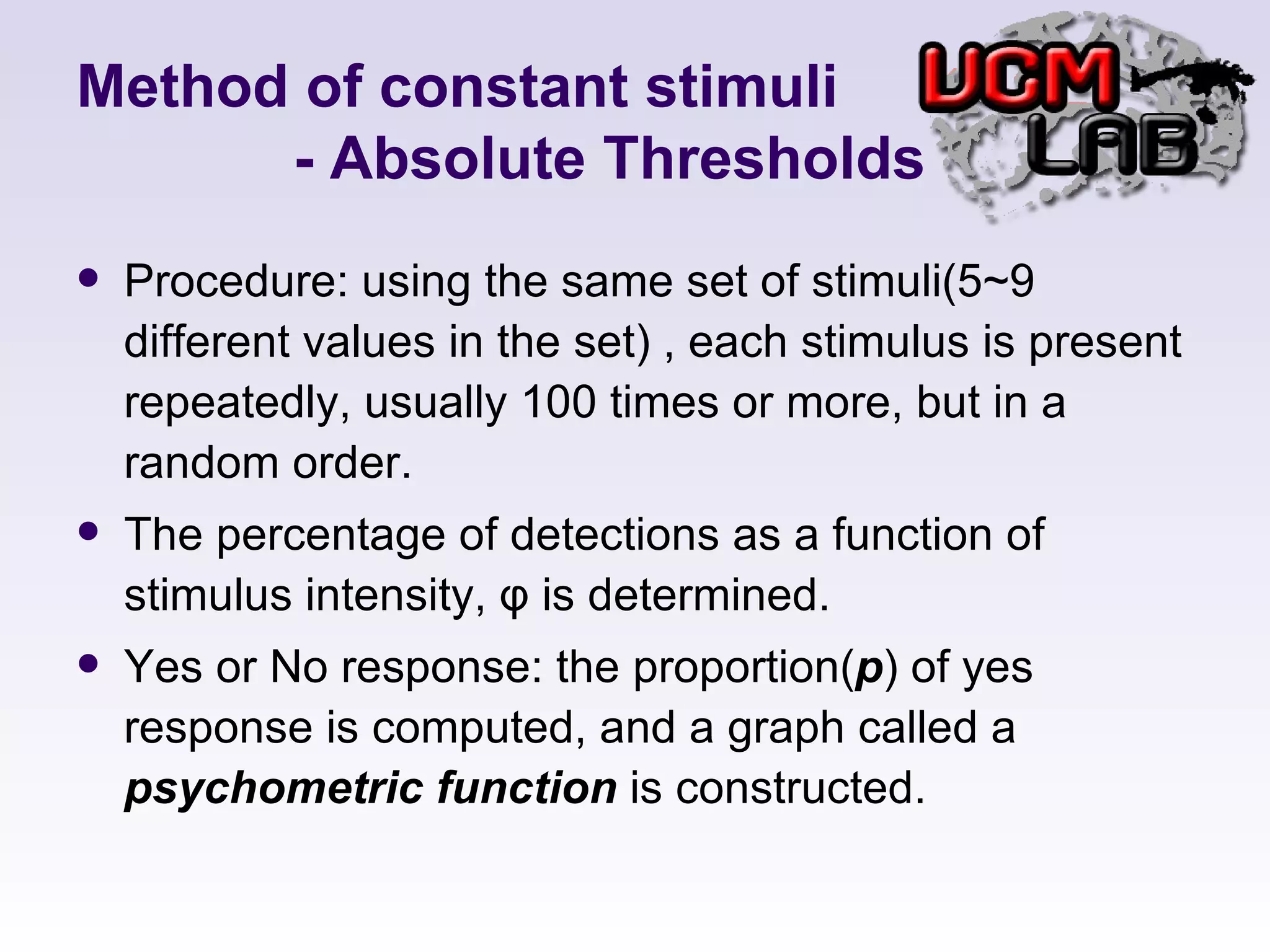 Method of constant stimuli   - Absolute Thresholds Procedure: using the same set of stimuli(5~9 different values in the set) , each stimulus is present repeatedly, usually 100 times or more, but in a random order.  The percentage of detections as a function of stimulus intensity,  φ  is determined. Yes or No response: the proportion( p ) of yes response is computed, and a graph called a  psychometric function  is constructed. 