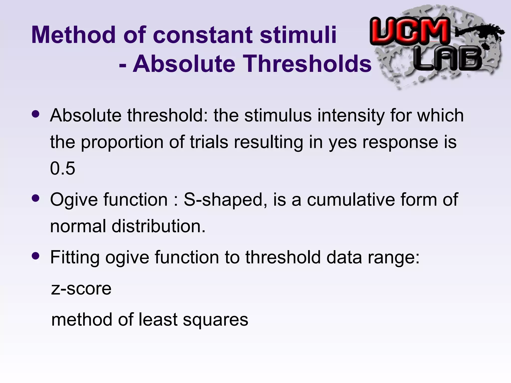 Method of constant stimuli   - Absolute Thresholds Absolute threshold: the stimulus intensity for which the proportion of trials resulting in yes response is 0.5 Ogive function : S-shaped, is a cumulative form of normal distribution.  Fitting ogive function to threshold data range: z-score method of least squares 