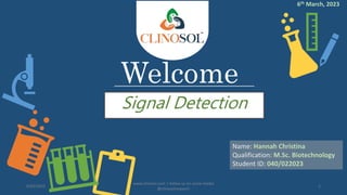 Welcome
Signal Detection
Name: Hannah Christina
Qualification: M.Sc. Biotechnology
Student ID: 040/022023
6/03/2023
www.clinosol.com | follow us on social media
@clinosolresearch
1
6th March, 2023
 