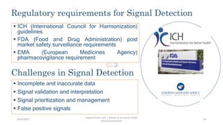 Regulatory requirements for Signal Detection
www.clinosol.com | follow us on social media
@clinosolresearch
10
 ICH (International Council for Harmonization)
guidelines
 FDA (Food and Drug Administration) post
market safety surveillance requirements
 EMA (European Medicines Agency)
pharmacovigilance requirement
Challenges in Signal Detection
 Incomplete and inaccurate data
 Signal validation and interpretation
 Signal prioritization and management
 False positive signals
6/03/2023
 