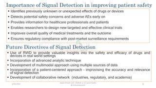  Identifies previously unknown or unexpected effects of drugs or devices
 Detects potential safety concerns and adverse AEs early on
 Provides information for healthcare professionals and patients
 Enables researchers to design new targeted and effective clinical trials
 Improves overall quality of medical treatments and the outcome
 Ensures regulatory compliance with post-market surveillance requirements
www.clinosol.com | follow us on social media
@clinosolresearch
11
Importance of Signal Detection in improving patient safety
Future Directives of Signal Detection
 Use of RWD to provide valuable insights into the safety and efficacy of drugs and
devices in real world settings
 Incorporation of advanced analytic technique
 Development of multimodal approach using multiple sources of data
 Incorporation of a patient-centered approach – improvising the accuracy and relevance
of signal detection
 Development of collaborative network (industries, regulatory, and academia)
6/03/2023
 