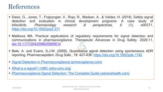 References
 Dasic, G., Jones, T., Frajzyngier, V., Rojo, R., Madsen, A., & Valdez, H. (2018). Safety signal
detection and evaluation in clinical development programs: A case study of
tofacitinib. Pharmacology research & perspectives, 6 (1), e00371.
https://doi.org/10.1002/prp2.371
 Malikova MA. Practical applications of regulatory requirements for signal detection and
communications in pharmacovigilance. Therapeutic Advances in Drug Safety. 2020;11.
doi:10.1177/2042098620909614
 Bate, A. and Evans, S.J.W. (2009), Quantitative signal detection using spontaneous ADR
reporting. Pharmacoepidem. Drug Safe., 18: 427-436. https://doi.org/10.1002/pds.1742
 Signal Detection in Pharmacovigilance (primevigilance.com)
 What is a signal? | UMC (who-umc.org)
 Pharmacovigilance Signal Detection: The Complete Guide (adverahealth.com)
www.clinosol.com | follow us on social media
@clinosolresearch
12
6/03/2023
 