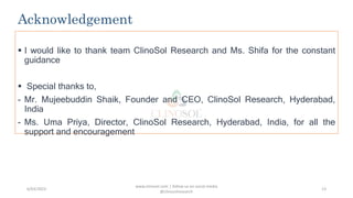Acknowledgement
 I would like to thank team ClinoSol Research and Ms. Shifa for the constant
guidance
 Special thanks to,
- Mr. Mujeebuddin Shaik, Founder and CEO, ClinoSol Research, Hyderabad,
India
- Ms. Uma Priya, Director, ClinoSol Research, Hyderabad, India, for all the
support and encouragement
www.clinosol.com | follow us on social media
@clinosolresearch
13
6/03/2023
 
