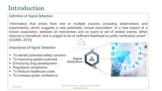 Introduction
Definition of Signal Detection
“Information that arises from one or multiple sources (including observations and
experiments), which suggests a new potentially causal association, or a new aspect of a
known association, between an intervention and an event or set of related events, either
adverse or beneficial, that is judged to be of sufficient likelihood to justify verificatory action”.
(CIOMS, 2010)
Importance of Signal Detection
 To identify potential safety concerns
 To improving patient outcome
 Enhancing drug development
 Regulatory compliance
 To Reduce healthcare costs
 To increase public confidence
www.clinosol.com | follow us on social media
@clinosolresearch
3
6/03/2023
 