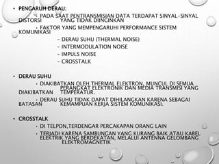• PENGARUH DERAU:
• PADA SAAT PENTRANSMISIAN DATA TERDAPAT SINYAL-SINYAL
DISTORSI YANG TIDAK DIINGINKAN
• FAKTOR YANG MEMPENGARUHI PERFORMANCE SISTEM
KOMUNIKASI
- DERAU SUHU (THERMAL NOISE)
- INTERMODULATION NOISE
- IMPULS NOISE
- CROSSTALK
• DERAU SUHU
• DIAKIBATKAN OLEH THERMAL ELEKTRON, MUNCUL DI SEMUA
PERANGKAT ELEKTRONIK DAN MEDIA TRANSMISI YANG
DIAKIBATKAN TEMPERATUR.
• DERAU SUHU TIDAK DAPAT DIHILANGKAN KARENA SEBAGAI
BATASAN KEMAMPUAN KERJA SISTEM KOMUNIKASI.
• CROSSTALK
• DI TELPON,TERDENGAR PERCAKAPAN ORANG LAIN
• TERJADI KARENA SAMBUNGAN YANG KURANG BAIK ATAU KABEL
ELEKTRIK YANG BERDEKATAN, MELALUI ANTENNA GELOMBANG
ELEKTROMAGNETIK
 