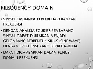 FREQUENCY DOMAIN
• SINYAL UMUMNYA TERDIRI DARI BANYAK
FREKUENSI
• DENGAN ANALISA FOURIER SEMBARANG
SINYAL DAPAT DIURAIKAN MENJADI
GELOMBANG BERBENTUK SINUS (SINE WAVE)
DENGAN FREKUENSI YANG BERBEDA-BEDA
• DAPAT DIGAMBARKAN DALAM FUNGSI
DOMAIN FREKUENSI
6
 