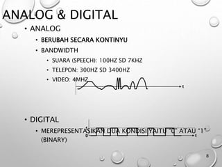 ANALOG & DIGITAL
• ANALOG
• BERUBAH SECARA KONTINYU
• BANDWIDTH
• SUARA (SPEECH): 100HZ SD 7KHZ
• TELEPON: 300HZ SD 3400HZ
• VIDEO: 4MHZ
• DIGITAL
• MEREPRESENTASIKAN DUA KONDISI YAITU “0” ATAU “1”
(BINARY)
8
0
1
t
t
 