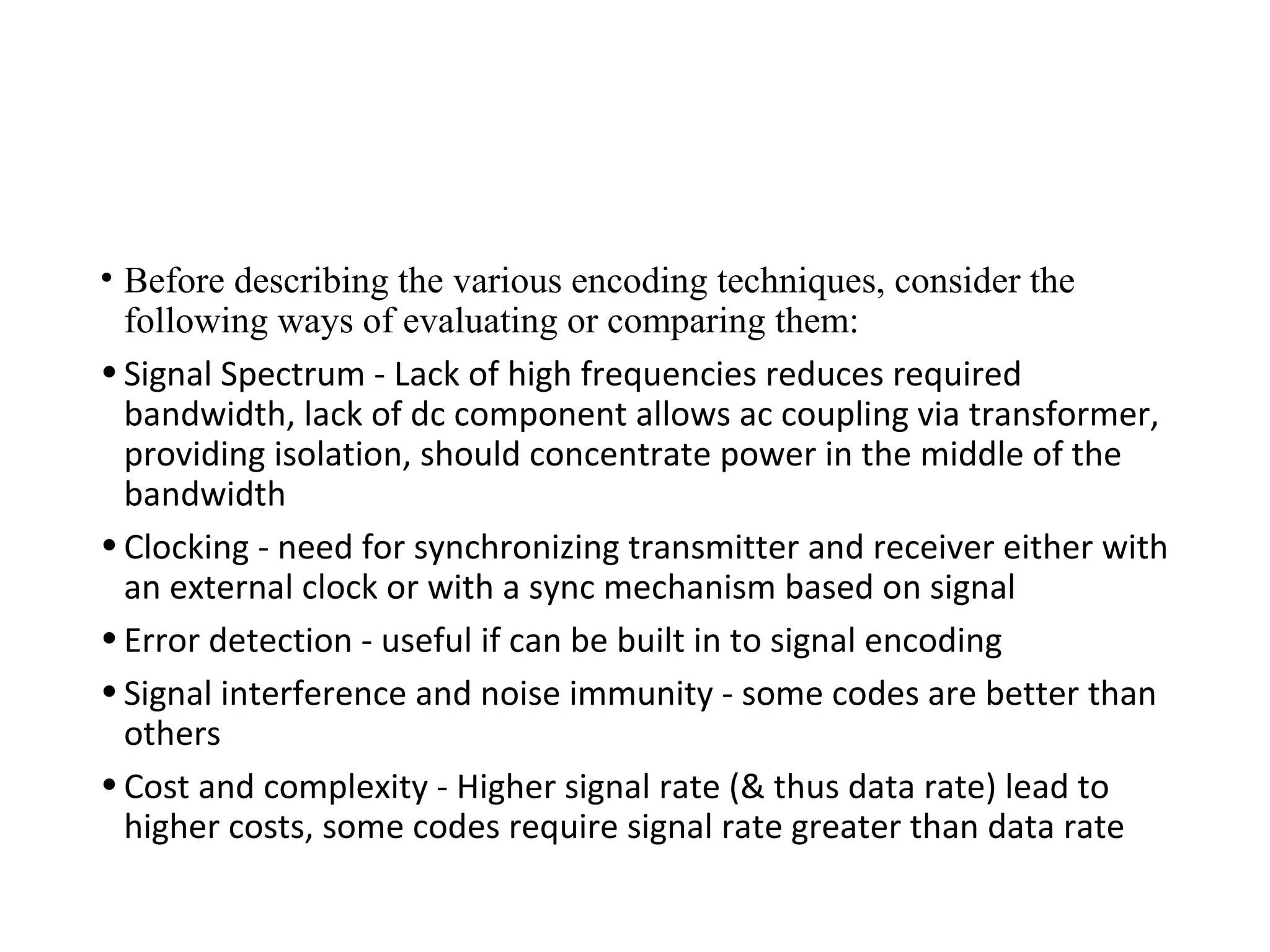 • Before describing the various encoding techniques, consider the
following ways of evaluating or comparing them:
•Signal Spectrum - Lack of high frequencies reduces required
bandwidth, lack of dc component allows ac coupling via transformer,
providing isolation, should concentrate power in the middle of the
bandwidth
•Clocking - need for synchronizing transmitter and receiver either with
an external clock or with a sync mechanism based on signal
•Error detection - useful if can be built in to signal encoding
•Signal interference and noise immunity - some codes are better than
others
•Cost and complexity - Higher signal rate (& thus data rate) lead to
higher costs, some codes require signal rate greater than data rate
 