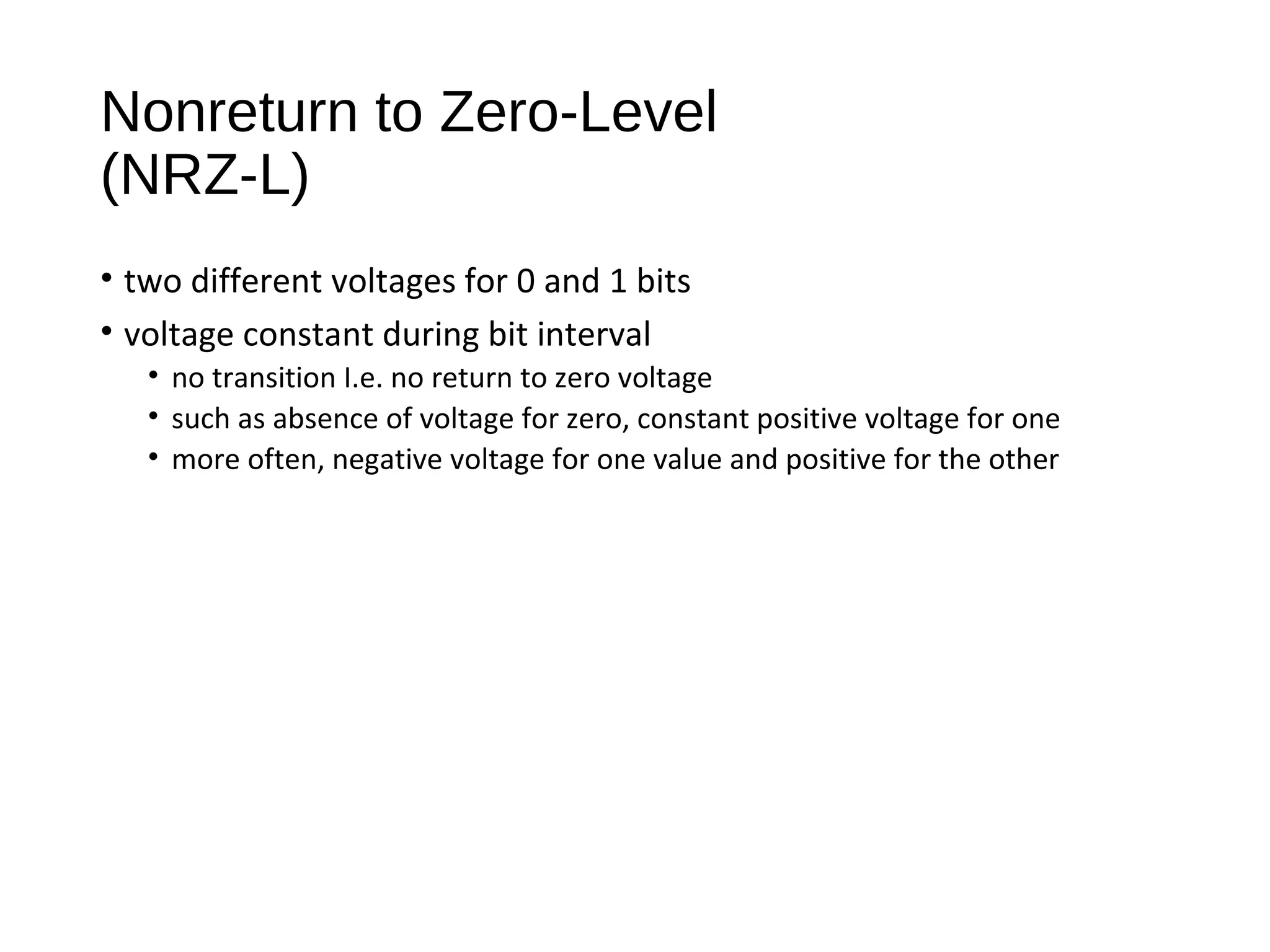 Nonreturn to Zero-Level
(NRZ-L)
• two different voltages for 0 and 1 bits
• voltage constant during bit interval
• no transition I.e. no return to zero voltage
• such as absence of voltage for zero, constant positive voltage for one
• more often, negative voltage for one value and positive for the other
 