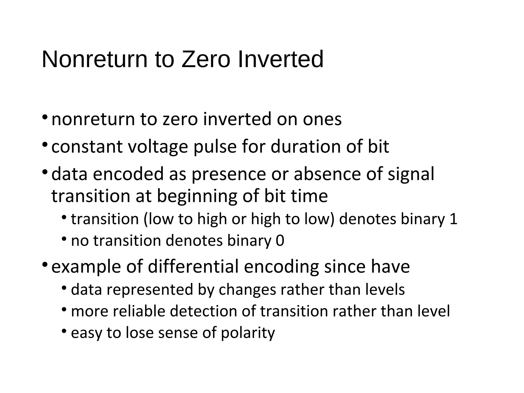Nonreturn to Zero Inverted
•nonreturn to zero inverted on ones
•constant voltage pulse for duration of bit
•data encoded as presence or absence of signal
transition at beginning of bit time
• transition (low to high or high to low) denotes binary 1
• no transition denotes binary 0
•example of differential encoding since have
• data represented by changes rather than levels
• more reliable detection of transition rather than level
• easy to lose sense of polarity
 