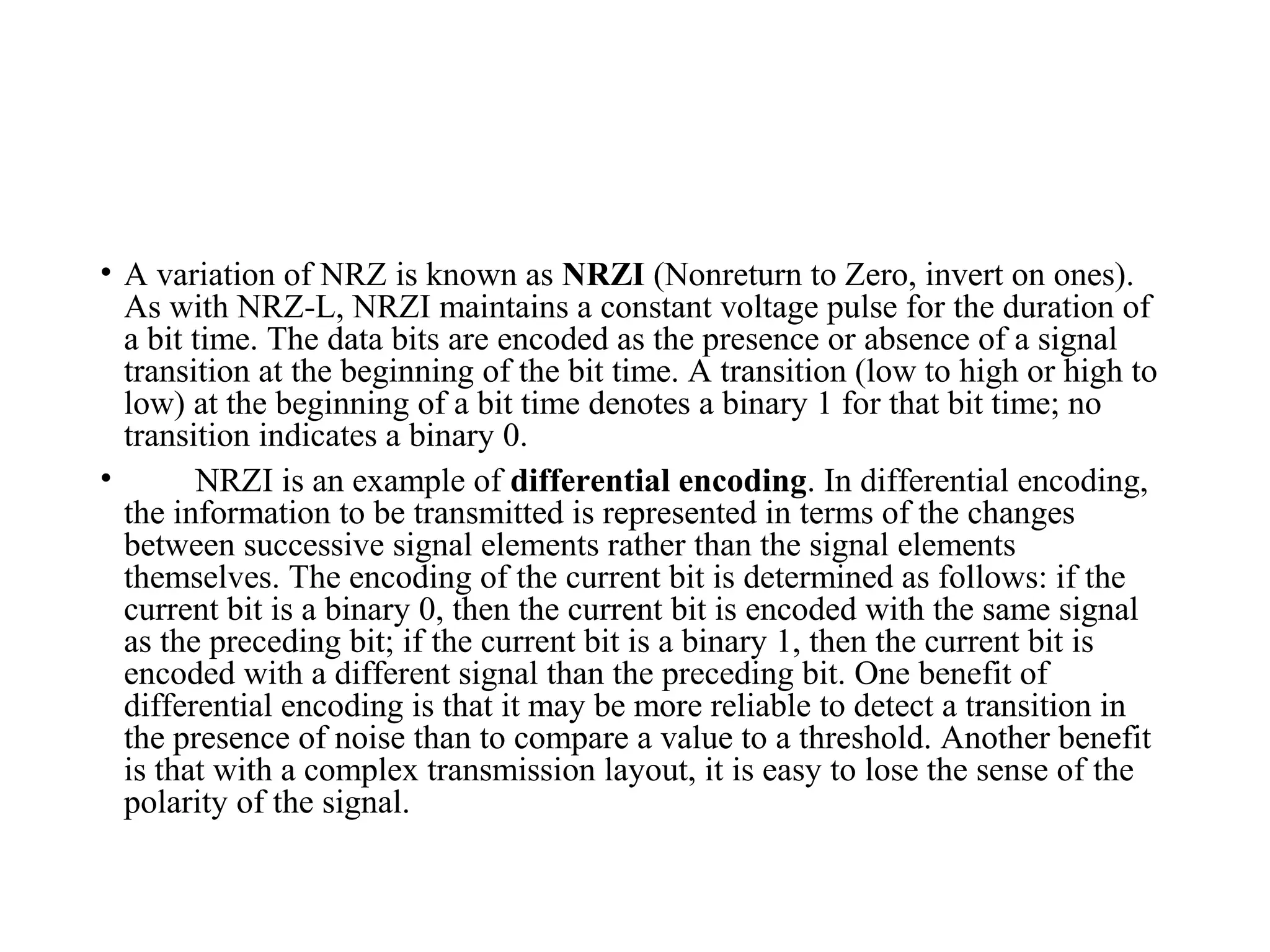 • A variation of NRZ is known as NRZI (Nonreturn to Zero, invert on ones).
As with NRZ-L, NRZI maintains a constant voltage pulse for the duration of
a bit time. The data bits are encoded as the presence or absence of a signal
transition at the beginning of the bit time. A transition (low to high or high to
low) at the beginning of a bit time denotes a binary 1 for that bit time; no
transition indicates a binary 0.
• NRZI is an example of differential encoding. In differential encoding,
the information to be transmitted is represented in terms of the changes
between successive signal elements rather than the signal elements
themselves. The encoding of the current bit is determined as follows: if the
current bit is a binary 0, then the current bit is encoded with the same signal
as the preceding bit; if the current bit is a binary 1, then the current bit is
encoded with a different signal than the preceding bit. One benefit of
differential encoding is that it may be more reliable to detect a transition in
the presence of noise than to compare a value to a threshold. Another benefit
is that with a complex transmission layout, it is easy to lose the sense of the
polarity of the signal.
 