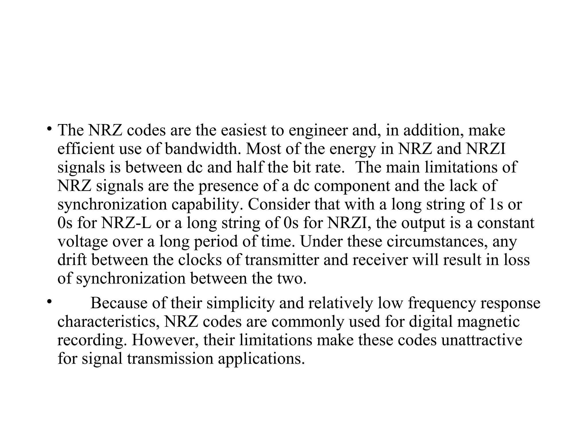 • The NRZ codes are the easiest to engineer and, in addition, make
efficient use of bandwidth. Most of the energy in NRZ and NRZI
signals is between dc and half the bit rate. The main limitations of
NRZ signals are the presence of a dc component and the lack of
synchronization capability. Consider that with a long string of 1s or
0s for NRZ-L or a long string of 0s for NRZI, the output is a constant
voltage over a long period of time. Under these circumstances, any
drift between the clocks of transmitter and receiver will result in loss
of synchronization between the two.
• Because of their simplicity and relatively low frequency response
characteristics, NRZ codes are commonly used for digital magnetic
recording. However, their limitations make these codes unattractive
for signal transmission applications.
 