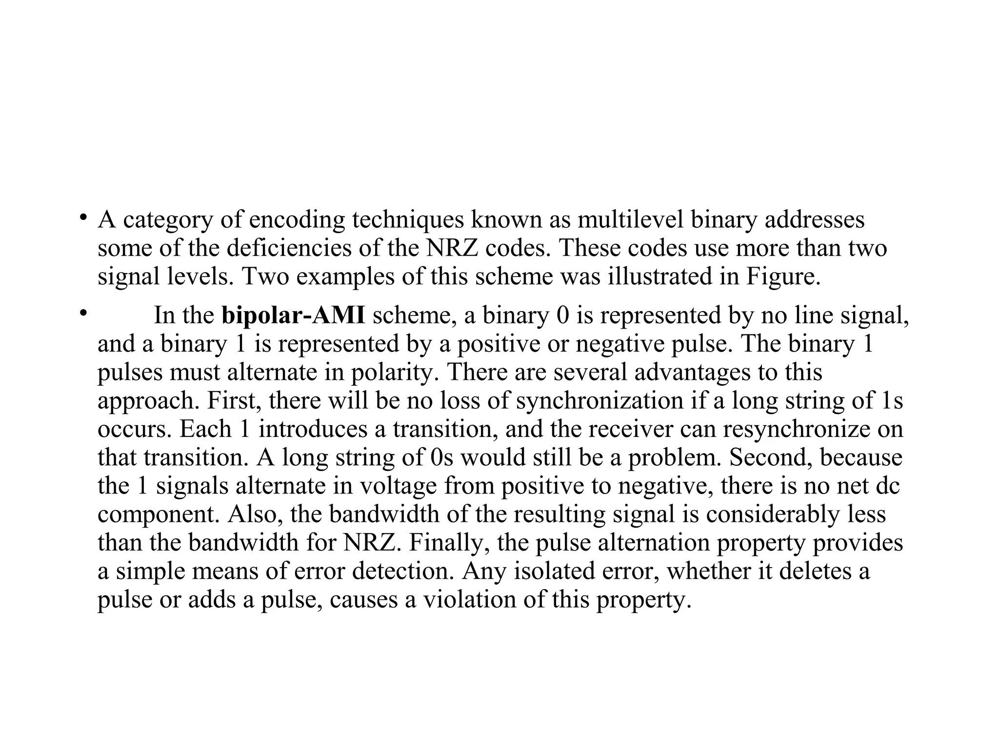 • A category of encoding techniques known as multilevel binary addresses
some of the deficiencies of the NRZ codes. These codes use more than two
signal levels. Two examples of this scheme was illustrated in Figure.
• In the bipolar-AMI scheme, a binary 0 is represented by no line signal,
and a binary 1 is represented by a positive or negative pulse. The binary 1
pulses must alternate in polarity. There are several advantages to this
approach. First, there will be no loss of synchronization if a long string of 1s
occurs. Each 1 introduces a transition, and the receiver can resynchronize on
that transition. A long string of 0s would still be a problem. Second, because
the 1 signals alternate in voltage from positive to negative, there is no net dc
component. Also, the bandwidth of the resulting signal is considerably less
than the bandwidth for NRZ. Finally, the pulse alternation property provides
a simple means of error detection. Any isolated error, whether it deletes a
pulse or adds a pulse, causes a violation of this property.
 