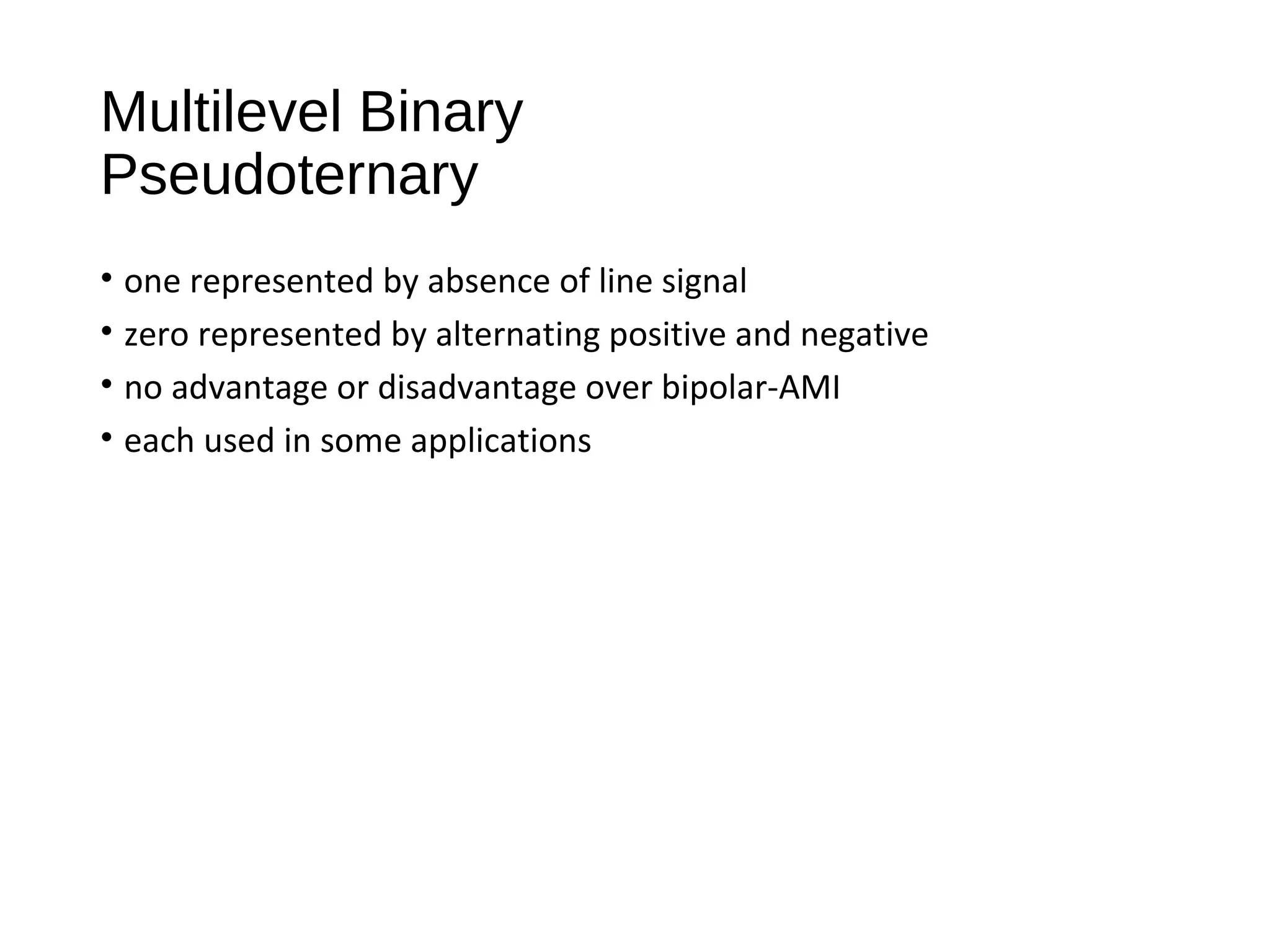 Multilevel Binary
Pseudoternary
• one represented by absence of line signal
• zero represented by alternating positive and negative
• no advantage or disadvantage over bipolar-AMI
• each used in some applications
 