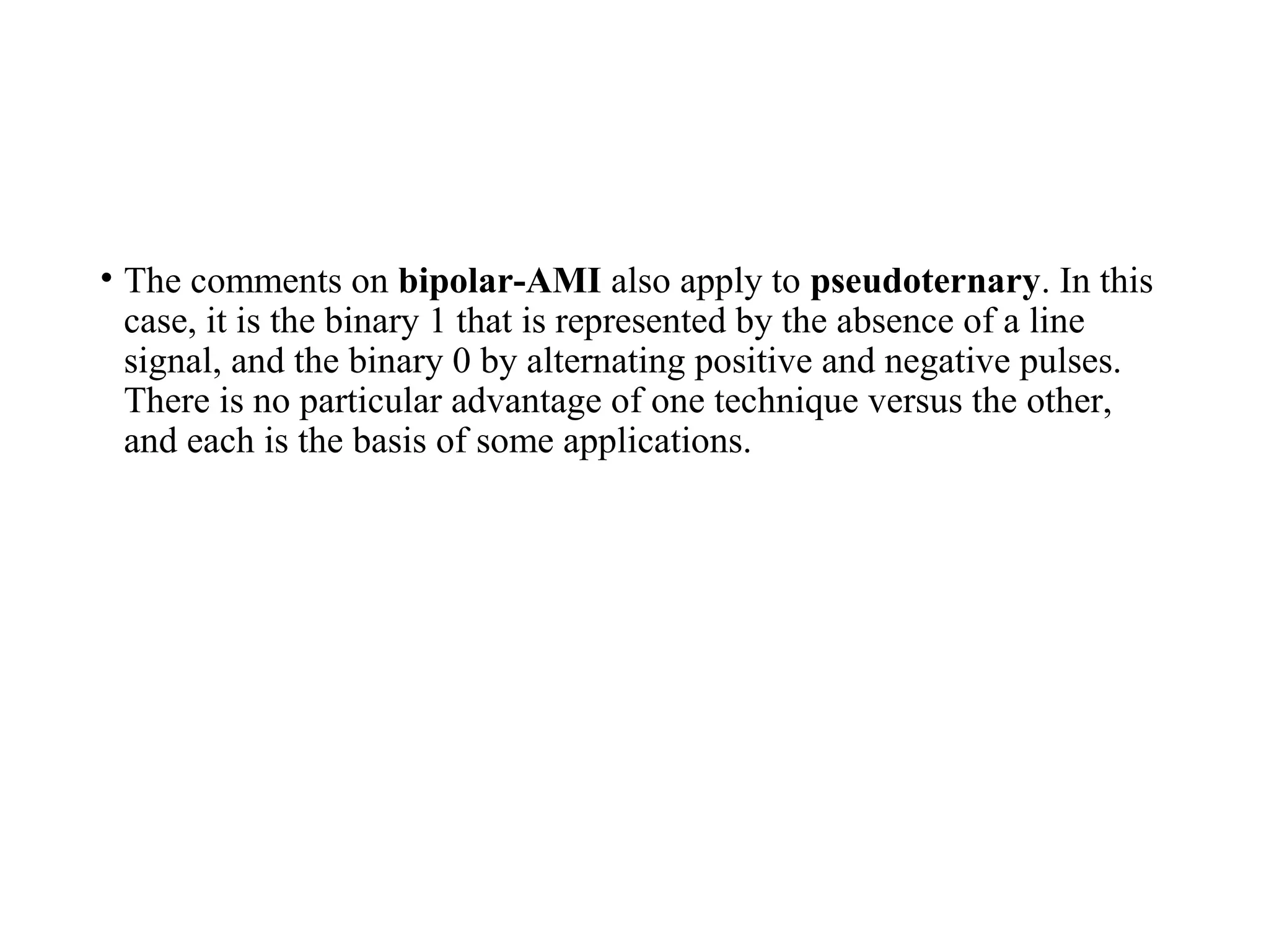 • The comments on bipolar-AMI also apply to pseudoternary. In this
case, it is the binary 1 that is represented by the absence of a line
signal, and the binary 0 by alternating positive and negative pulses.
There is no particular advantage of one technique versus the other,
and each is the basis of some applications.
 