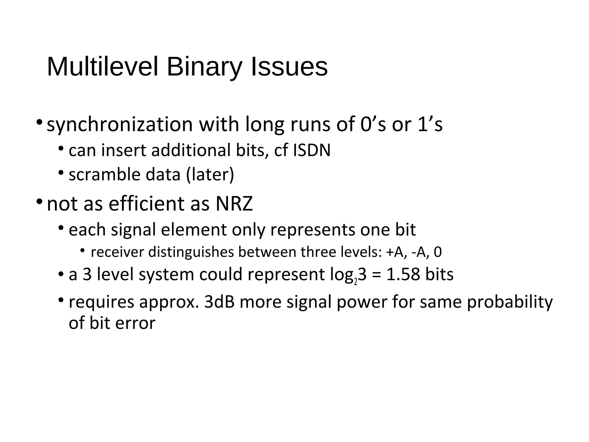 Multilevel Binary Issues
•synchronization with long runs of 0’s or 1’s
• can insert additional bits, cf ISDN
• scramble data (later)
•not as efficient as NRZ
• each signal element only represents one bit
• receiver distinguishes between three levels: +A, -A, 0
• a 3 level system could represent log23 = 1.58 bits
• requires approx. 3dB more signal power for same probability
of bit error
 